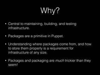 Why?
• Central to maintaining, building, and testing
infrastructure.
• Packages are a primitive in Puppet.
• Understanding where packages come from, and how
to store them properly is a requirement for
infrastructure of any size.
• Packages and packaging are much trickier than they
seem!
 