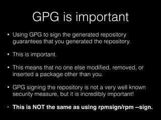GPG is important
• Using GPG to sign the generated repository
guarantees that you generated the repository.
• This is important.
• This means that no one else modiﬁed, removed, or
inserted a package other than you.
• GPG signing the repository is not a very well known
security measure, but it is incredibly important!
• This is NOT the same as using rpmsign/rpm --sign.
 