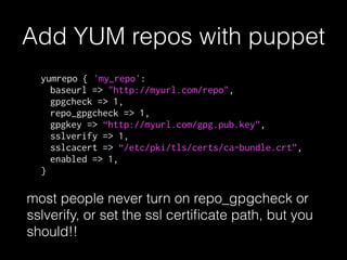 Add YUM repos with puppet
yumrepo { 'my_repo':
baseurl => "http://myurl.com/repo",
gpgcheck => 1,
repo_gpgcheck => 1,
gpgkey => “http://myurl.com/gpg.pub.key”,
sslverify => 1,
sslcacert => “/etc/pki/tls/certs/ca-bundle.crt”,
enabled => 1,
}
most people never turn on repo_gpgcheck or
sslverify, or set the ssl certiﬁcate path, but you
should!!
 