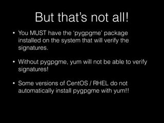But that’s not all!
• You MUST have the ‘pygpgme’ package
installed on the system that will verify the
signatures.
• Without pygpgme, yum will not be able to verify
signatures!
• Some versions of CentOS / RHEL do not
automatically install pygpgme with yum!!
 