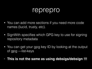 reprepro
• You can add more sections if you need more code
names (lucid, trusty, etc).
• SignWith speciﬁes which GPG key to use for signing
repository metadata
• You can get your gpg key ID by looking at the output
of gpg —list-keys
• This is not the same as using debsigs/debsign !!!
 