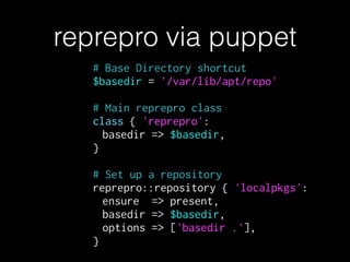 # Base Directory shortcut
$basedir = '/var/lib/apt/repo'
!
# Main reprepro class
class { 'reprepro':
basedir => $basedir,
}
!
# Set up a repository
reprepro::repository { 'localpkgs':
ensure => present,
basedir => $basedir,
options => ['basedir .'],
}
reprepro via puppet
 