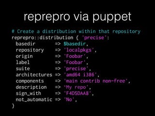 # Create a distribution within that repository
reprepro::distribution { 'precise':
basedir => $basedir,
repository => 'localpkgs',
origin => 'Foobar',
label => 'Foobar',
suite => 'precise',
architectures => 'amd64 i386',
components => 'main contrib non-free',
description => ‘My repo',
sign_with => 'F4D5DAA8',
not_automatic => 'No',
}
reprepro via puppet
 