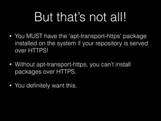 But that’s not all!
• You MUST have the ‘apt-transport-https’ package
installed on the system if your repository is served
over HTTPS!
• Without apt-transport-https, you can’t install
packages over HTTPS.
• You deﬁnitely want this.
 
