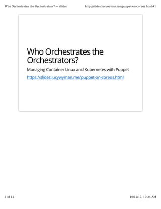 Who Orchestrates the
Orchestrators?
Managing Container Linux and Kubernetes with Puppet
https://slides.lucywyman.me/puppet-on-coreos.html
Who Orchestrates the Orchestrators? — slides http://slides.lucywyman.me/puppet-on-coreos.html#1
1 of 12 10/12/17, 10:24 AM
 