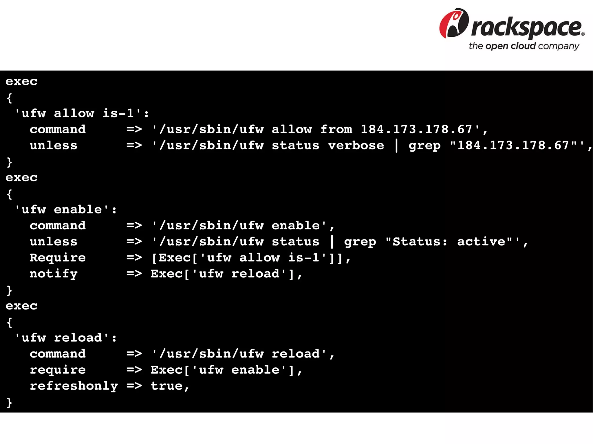 exec
{
 'ufw allow is­1':
   command     => '/usr/sbin/ufw allow from 184.173.178.67',
   unless      => '/usr/sbin/ufw status verbose | grep "184.173.178.67"',
}
exec
{
 'ufw enable':
   command     => '/usr/sbin/ufw enable',
   unless      => '/usr/sbin/ufw status | grep "Status: active"',
   Require     => [Exec['ufw allow is­1']],
   notify      => Exec['ufw reload'],
}
exec
{
 'ufw reload':
   command     => '/usr/sbin/ufw reload',
   require     => Exec['ufw enable'],
   refreshonly => true,
}
 