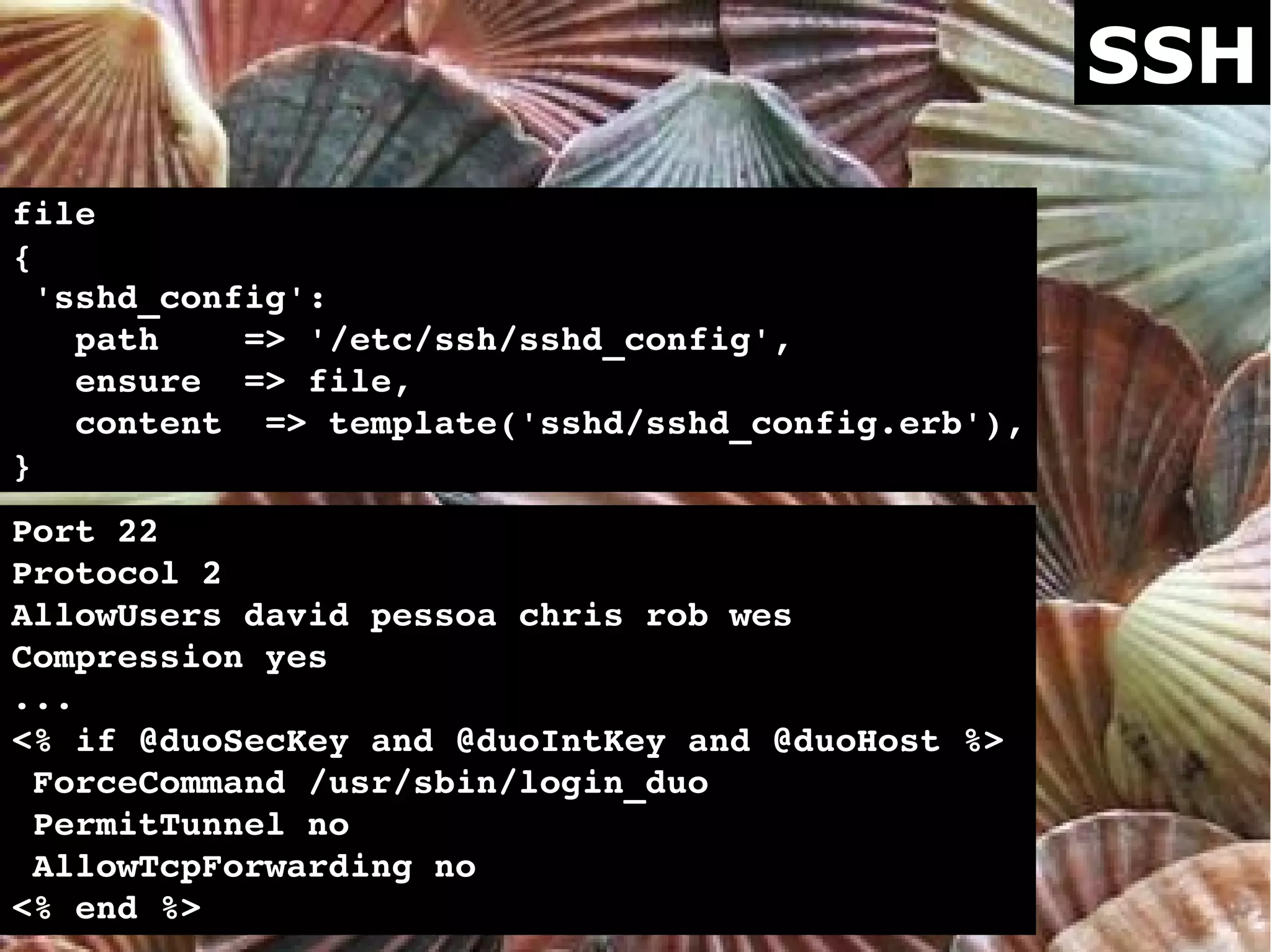 SSH
file
{
 'sshd_config':
   path    => '/etc/ssh/sshd_config',
   ensure  => file,
   content  => template('sshd/sshd_config.erb'),
}
Port 22
Protocol 2
AllowUsers david pessoa chris rob wes
Compression yes
...
<% if @duoSecKey and @duoIntKey and @duoHost %>
 ForceCommand /usr/sbin/login_duo
 PermitTunnel no
 AllowTcpForwarding no
<% end %>
 