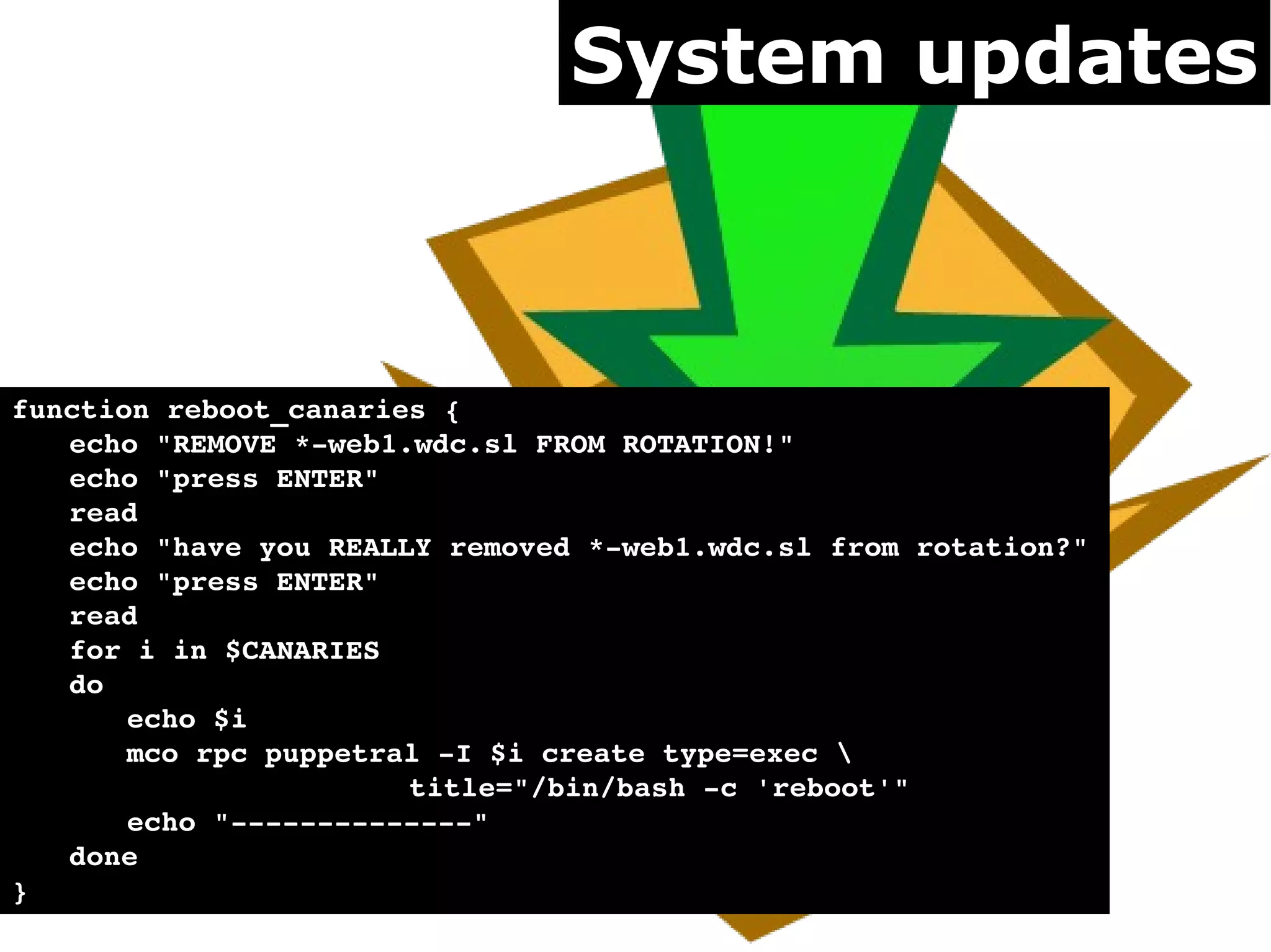System updates



function reboot_canaries {
   echo "REMOVE *­web1.wdc.sl FROM ROTATION!"
   echo "press ENTER"
   read
   echo "have you REALLY removed *­web1.wdc.sl from rotation?"
   echo "press ENTER"
   read
   for i in $CANARIES
   do
       echo $i
       mco rpc puppetral ­I $i create type=exec 
                       title="/bin/bash ­c 'reboot'"
       echo "­­­­­­­­­­­­­­"
   done
}
 