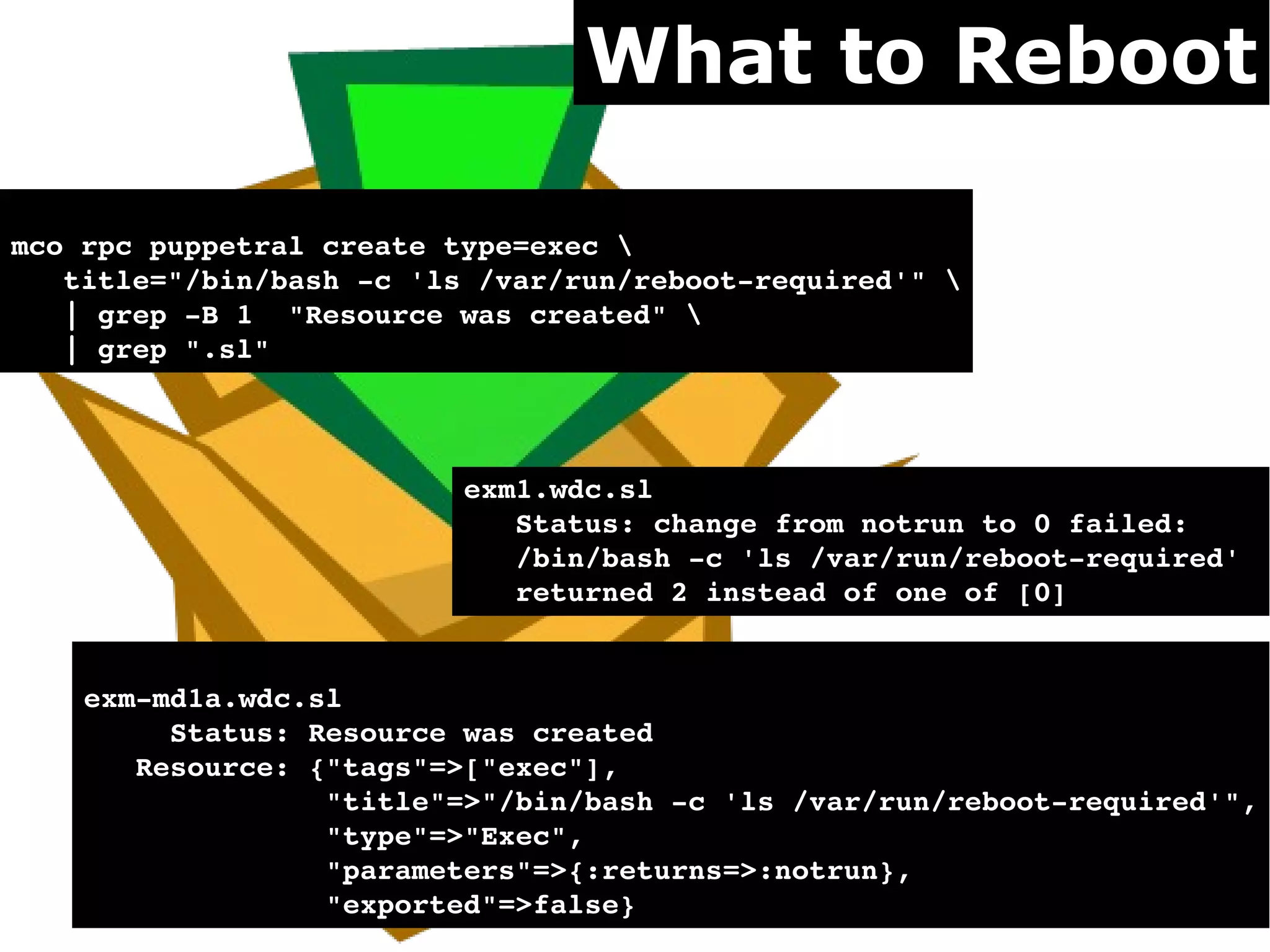 What to Reboot

mco rpc puppetral create type=exec 
   title="/bin/bash ­c 'ls /var/run/reboot­required'" 
   | grep ­B 1  "Resource was created" 
   | grep ".sl"



                          exm1.wdc.sl                              
                             Status: change from notrun to 0 failed: 
                             /bin/bash ­c 'ls /var/run/reboot­required' 
                             returned 2 instead of one of [0]


    exm­md1a.wdc.sl                          
         Status: Resource was created
       Resource: {"tags"=>["exec"],
                  "title"=>"/bin/bash ­c 'ls /var/run/reboot­required'",
                  "type"=>"Exec",
                  "parameters"=>{:returns=>:notrun},
                  "exported"=>false}
 