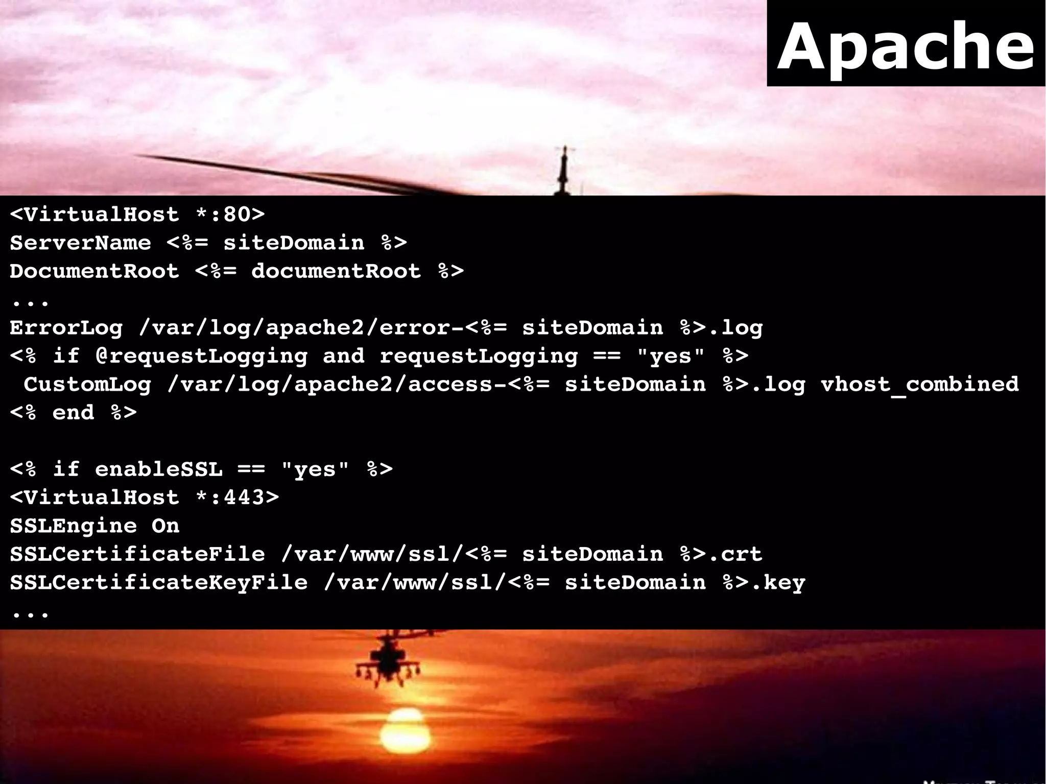 Apache

<VirtualHost *:80>
ServerName <%= siteDomain %>
DocumentRoot <%= documentRoot %>
...        
ErrorLog /var/log/apache2/error­<%= siteDomain %>.log
<% if @requestLogging and requestLogging == "yes" %>
 CustomLog /var/log/apache2/access­<%= siteDomain %>.log vhost_combined
<% end %>

<% if enableSSL == "yes" %>
<VirtualHost *:443>   
SSLEngine On
SSLCertificateFile /var/www/ssl/<%= siteDomain %>.crt
SSLCertificateKeyFile /var/www/ssl/<%= siteDomain %>.key
...
 
