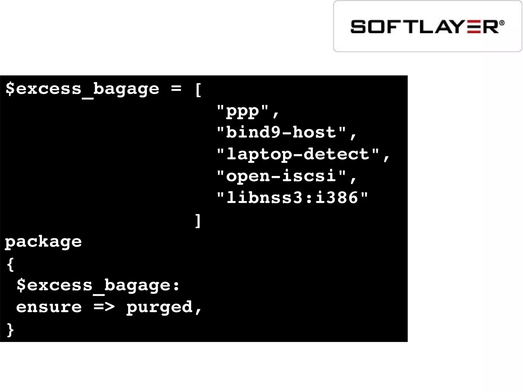 $excess_bagage = [ 
                   "ppp", 
                   "bind9­host", 
                   "laptop­detect", 
                   "open­iscsi", 
                   "libnss3:i386" 
                 ]
package
{
 $excess_bagage:
 ensure => purged,
}
 