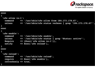 exec
{
 'ufw allow is­1':
   command     => '/usr/sbin/ufw allow from 184.173.178.67',
   unless      => '/usr/sbin/ufw status verbose | grep "184.173.178.67"',
}
exec
{
 'ufw enable':
   command     => '/usr/sbin/ufw enable',
   unless      => '/usr/sbin/ufw status | grep "Status: active"',
   Require     => [Exec['ufw allow is­1']],
   notify      => Exec['ufw reload'],
}
exec
{
 'ufw reload':
   command     => '/usr/sbin/ufw reload',
   require     => Exec['ufw enable'],
   refreshonly => true,
}
 