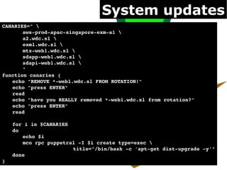System updates
CANARIES=" 
       aws­prod­apac­singapore­exm­a1 
       a2.wdc.sl 
       exm1.wdc.sl 
       mtx­web1.wdc.sl 
       sdapp­web1.wdc.sl 
       sdapi­web1.wdc.sl 
       "
function canaries {
   echo "REMOVE *­web1.wdc.sl FROM ROTATION!"
   echo "press ENTER"
   read
   echo "have you REALLY removed *­web1.wdc.sl from rotation?"
   echo "press ENTER"
   read

   for i in $CANARIES
   do
       echo $i
       mco rpc puppetral ­I $i create type=exec 
                       title="/bin/bash ­c 'apt­get dist­upgrade ­y'"
   done
}
 
