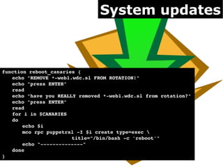 System updates



function reboot_canaries {
   echo "REMOVE *­web1.wdc.sl FROM ROTATION!"
   echo "press ENTER"
   read
   echo "have you REALLY removed *­web1.wdc.sl from rotation?"
   echo "press ENTER"
   read
   for i in $CANARIES
   do
       echo $i
       mco rpc puppetral ­I $i create type=exec 
                       title="/bin/bash ­c 'reboot'"
       echo "­­­­­­­­­­­­­­"
   done
}
 