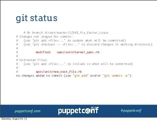 puppetconf.com #puppetconf
git status
# On branch ticket/master/12345_fix_facter_issue
# Changes not staged for commit:
# (use "git add <file>..." to update what will be committed)
# (use "git checkout -- <file>..." to discard changes in working directory)
#
# modified: spec/unit/kernel_spec.rb
#
# Untracked files:
# (use "git add <file>..." to include in what will be committed)
#
# spec/unit/new_test_file.rb
no changes added to commit (use "git add" and/or "git commit -a")
Saturday, August 24, 13
 