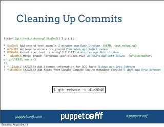 puppetconf.com #puppetconf
Cleaning Up Commits
facter (git:test_rebasing*:8ca7ec5) $ git lg
* 8ca7ec5 Add second test example 2 minutes ago Ruth Linehan (HEAD, test_rebasing)
* 4a5e319 whitespace errors are stupid 2 minutes ago Ruth Linehan
* 02004f4 kernel spec test is wrong!!!!!!1111 4 minutes ago Ruth Linehan
* d1e8046 Merge branch 'erjohnso-gce' closes #523 29 hours ago Jeff McCune (origin/master,
origin/HEAD, master)
|
| * 113ddc2 (#22233) Add license information for GCE facts 5 days ago Eric Johnson
| * d7c863e (#22233) Add facts from Google Compute Engine metadata service 5 days ago Eric Johnson
$ git rebase -i d1e8046
Saturday, August 24, 13
 