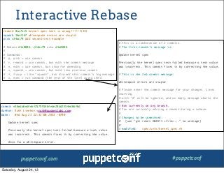 puppetconf.com #puppetconf
Interactive Rebase
# This is a combination of 2 commits.
# The first commit's message is:
Update kernel spec
Previously the kernel spec test failed because a test value
was incorrect. This commit fixes it by correcting the value.
# This is the 2nd commit message:
whitespace errors are stupid
# Please enter the commit message for your changes. Lines
starting
# with '#' will be ignored, and an empty message aborts the
commit.
# Not currently on any branch.
# You are currently editing a commit during a rebase.
#
# Changes to be committed:
# (use "git reset HEAD^1 <file>..." to unstage)
#
# modified: spec/unit/kernel_spec.rb
reword 8ca7ec5 kernel spec test is wrong!!!!!!1111
squash 16ef267 whitespace errors are stupid
pick c34ac79 Add second test example
# Rebase d1e8046..c34ac79 onto d1e8046
#
# Commands:
# p, pick = use commit
# r, reword = use commit, but edit the commit message
# e, edit = use commit, but stop for amending
# s, squash = use commit, but meld into previous commit
# f, fixup = like "squash", but discard this commit's log message
# x, exec = run command (the rest of the line) using shell
commit e36eda6edfebf25759146fede28dd2554ed66f6d
Author: Ruth Linehan <ruth@puppetlabs.com>
Date: Wed Aug 21 22:32:00 2013 -0700
Update kernel spec
Previously the kernel spec test failed because a test value
was incorrect. This commit fixes it by correcting the value.
Also fix a whitespace error.
Saturday, August 24, 13
 