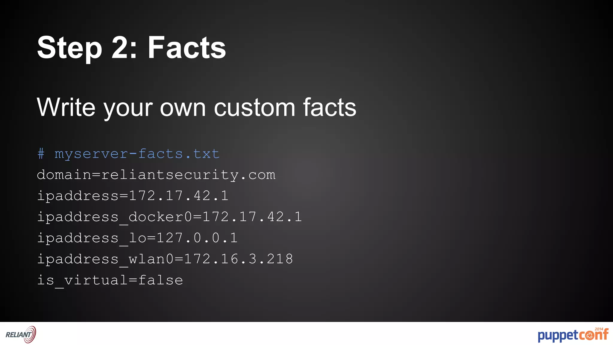 Step 2: Facts 
Write your own custom facts 
# myserver-facts.txt 
domain=reliantsecurity.com 
ipaddress=172.17.42.1 
ipaddress_docker0=172.17.42.1 
ipaddress_lo=127.0.0.1 
ipaddress_wlan0=172.16.3.218 
is_virtual=false 
 