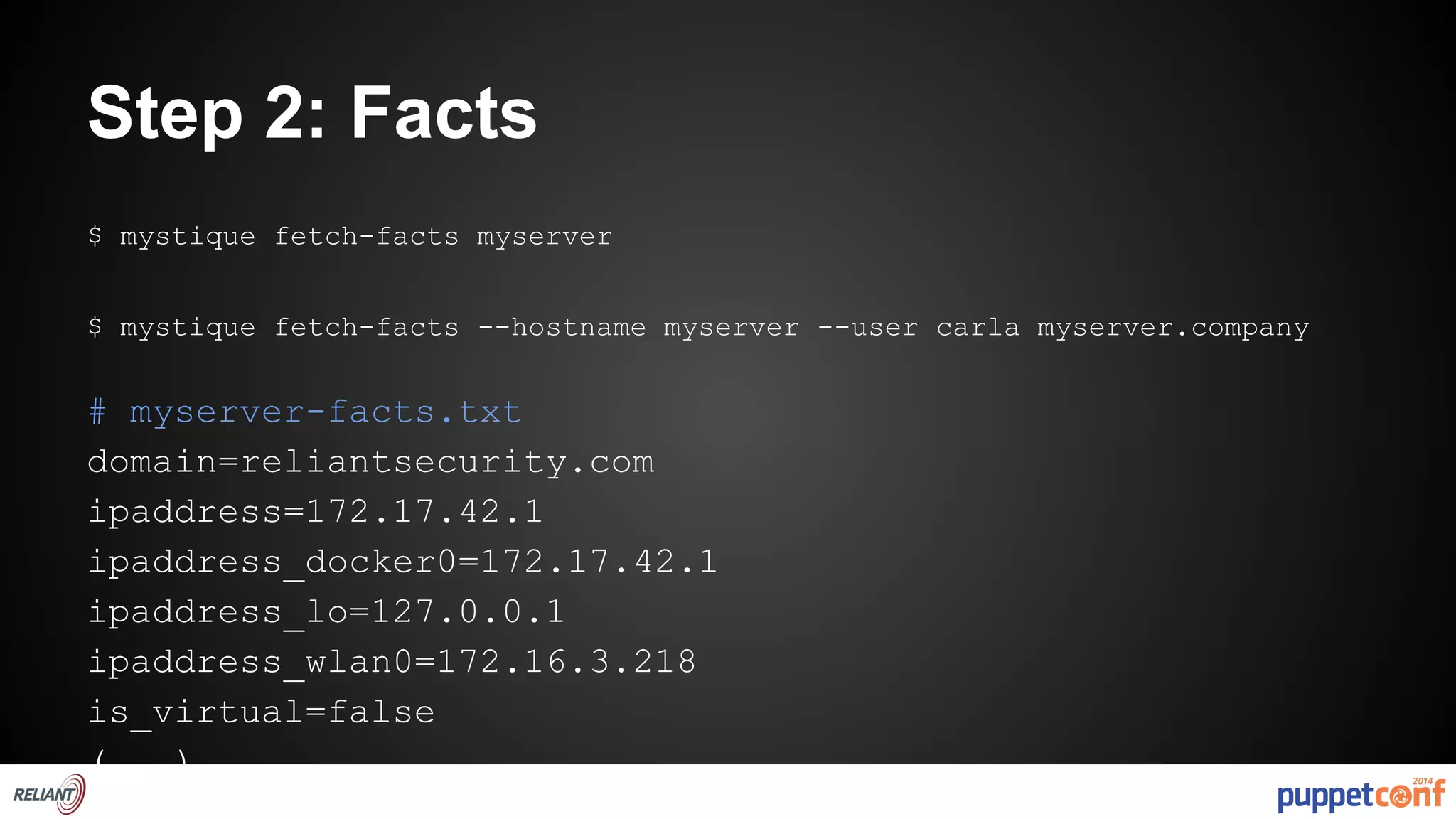 Step 2: Facts 
$ mystique fetch-facts myserver 
$ mystique fetch-facts --hostname myserver --user carla myserver.company 
# myserver-facts.txt 
domain=reliantsecurity.com 
ipaddress=172.17.42.1 
ipaddress_docker0=172.17.42.1 
ipaddress_lo=127.0.0.1 
ipaddress_wlan0=172.16.3.218 
is_virtual=false 
(...) 
 