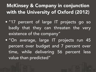 McKinsey & Company in conjunction 
with the University of Oxford (2012) 
• “17 percent of large IT projects go so 
badly that they can threaten the very 
existence of the company” 
• “On average, large IT projects run 45 
percent over budget and 7 percent over 
time, while delivering 56 percent less 
value than predicted” 
14 
 