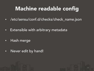 Machine readable config 
• /etc/sensu/conf.d/checks/check_name.json 
• Extensible with arbitrary metadata 
• Hash merge 
• Never edit by hand! 
30 
 