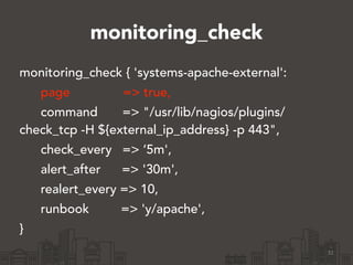 monitoring_check 
monitoring_check { 'systems-apache-external': 
page => true, 
command => "/usr/lib/nagios/plugins/ 
check_tcp -H ${external_ip_address} -p 443", 
check_every => ‘5m', 
alert_after => '30m', 
realert_every => 10, 
runbook => 'y/apache', 
} 
32 
 