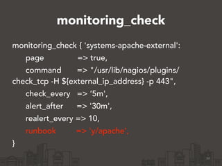 monitoring_check 
monitoring_check { 'systems-apache-external': 
page => true, 
command => "/usr/lib/nagios/plugins/ 
check_tcp -H ${external_ip_address} -p 443", 
check_every => ‘5m', 
alert_after => '30m', 
realert_every => 10, 
runbook => 'y/apache', 
} 
34 
 