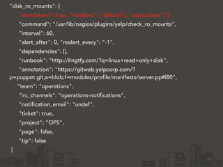 "disk_ro_mounts": { 
"standalone": true, "handlers": [“default"], "subscribers": [], 
"command": "/usr/lib/nagios/plugins/yelp/check_ro_mounts", 
"interval": 60, 
"alert_after": 0, "realert_every": “-1", 
"dependencies": [], 
"runbook": "http://lmgtfy.com/?q=linux+read+only+disk", 
"annotation": "https://gitweb.yelpcorp.com/? 
p=puppet.git;a=blob;f=modules/profile/manifests/server.pp#l80", 
"team": "operations", 
"irc_channels": "operations-notifications", 
"notification_email": "undef", 
"ticket": true, 
"project": “OPS”, 
"page": false, 
"tip": false 
} 
37 
 
