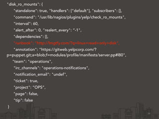 "disk_ro_mounts": { 
"standalone": true, "handlers": [“default"], "subscribers": [], 
"command": "/usr/lib/nagios/plugins/yelp/check_ro_mounts", 
"interval": 60, 
"alert_after": 0, "realert_every": “-1", 
"dependencies": [], 
"runbook": "http://lmgtfy.com/?q=linux+read+only+disk", 
"annotation": "https://gitweb.yelpcorp.com/? 
p=puppet.git;a=blob;f=modules/profile/manifests/server.pp#l80", 
"team": "operations", 
"irc_channels": "operations-notifications", 
"notification_email": "undef", 
"ticket": true, 
"project": “OPS”, 
"page": false, 
"tip": false 
} 
39 
 