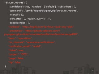 "disk_ro_mounts": { 
"standalone": true, "handlers": [“default"], "subscribers": [], 
"command": "/usr/lib/nagios/plugins/yelp/check_ro_mounts", 
"interval": 60, 
"alert_after": 0, "realert_every": “-1", 
"dependencies": [], 
"runbook": "http://lmgtfy.com/?q=linux+read+only+disk", 
"annotation": "https://gitweb.yelpcorp.com/? 
p=puppet.git;a=blob;f=modules/profile/manifests/server.pp#l80", 
"team": "operations", 
"irc_channels": "operations-notifications", 
"notification_email": "undef", 
"ticket": true, 
"project": “OPS”, 
"page": false, 
"tip": false 
} 
41 
 