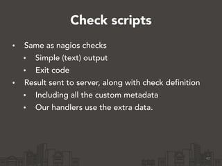 Check scripts 
• Same as nagios checks 
• Simple (text) output 
• Exit code 
• Result sent to server, along with check definition 
• Including all the custom metadata 
• Our handlers use the extra data. 
42 
 