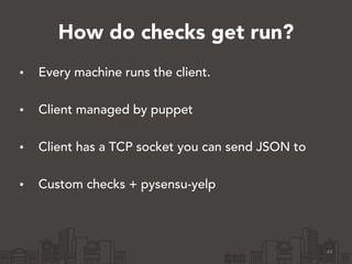 How do checks get run? 
• Every machine runs the client. 
• Client managed by puppet 
• Client has a TCP socket you can send JSON to 
• Custom checks + pysensu-yelp 
44 
 