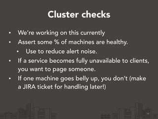 Cluster checks 
• We’re working on this currently 
• Assert some % of machines are healthy. 
• Use to reduce alert noise. 
• If a service becomes fully unavailable to clients, 
you want to page someone. 
• If one machine goes belly up, you don’t (make 
a JIRA ticket for handling later!) 
56 
 