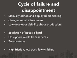 Cycle of failure and 
disappointment 
• Manually edited and deployed monitoring 
• Changes require two teams 
• Low developer visibility about production 
• Escalation of issues is hard 
• Ops ignore alerts from services 
• Postmortems 
• High friction, low trust, low visibility. 
7 
 