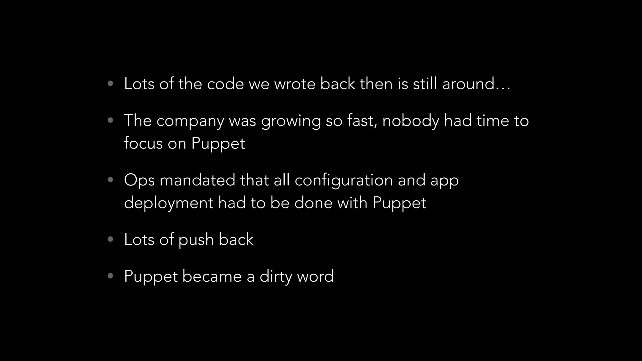 • Lots of the code we wrote back then is still around…
• The company was growing so fast, nobody had time to
focus on Puppet
• Ops mandated that all configuration and app
deployment had to be done with Puppet
• Lots of push back
• Puppet became a dirty word
 