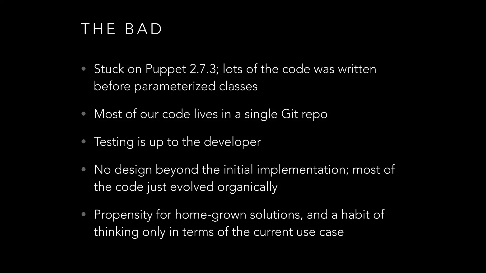 T H E B A D
• Stuck on Puppet 2.7.3; lots of the code was written
before parameterized classes
• Most of our code lives in a single Git repo
• Testing is up to the developer
• No design beyond the initial implementation; most of
the code just evolved organically
• Propensity for home-grown solutions, and a habit of
thinking only in terms of the current use case
 