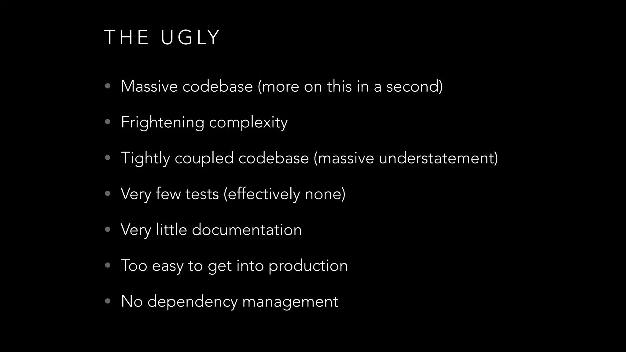 T H E U G LY
• Massive codebase (more on this in a second)
• Frightening complexity
• Tightly coupled codebase (massive understatement)
• Very few tests (effectively none)
• Very little documentation
• Too easy to get into production
• No dependency management
 