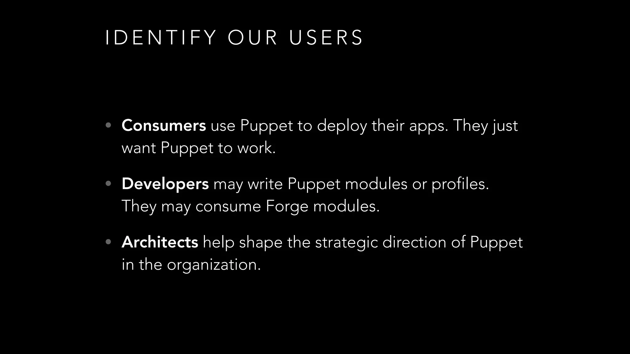 I D E N T I F Y O U R U S E R S
• Consumers use Puppet to deploy their apps. They just
want Puppet to work.
• Developers may write Puppet modules or profiles.
They may consume Forge modules.
• Architects help shape the strategic direction of Puppet
in the organization.
 