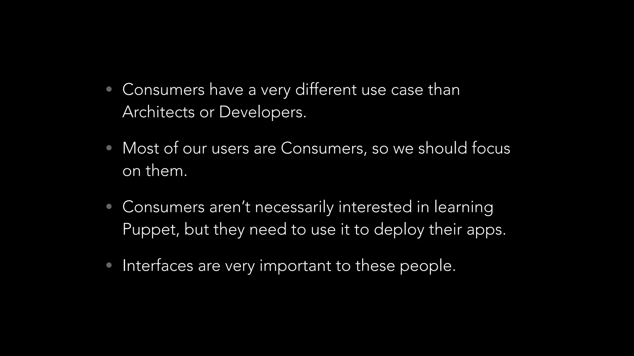 • Consumers have a very different use case than
Architects or Developers.
• Most of our users are Consumers, so we should focus
on them.
• Consumers aren’t necessarily interested in learning
Puppet, but they need to use it to deploy their apps.
• Interfaces are very important to these people.
 