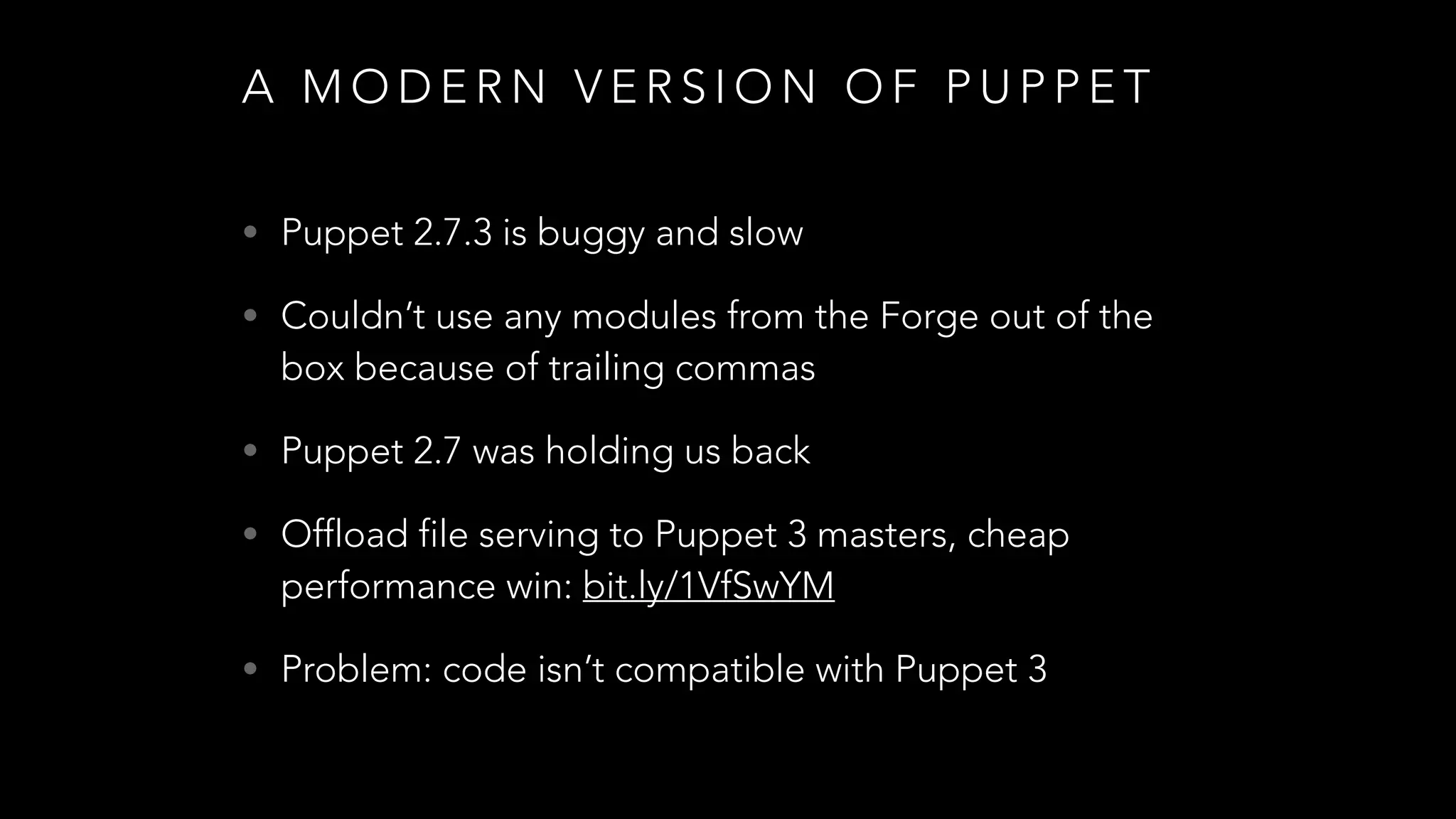 A M O D E R N V E R S I O N O F P U P P E T
• Puppet 2.7.3 is buggy and slow
• Couldn’t use any modules from the Forge out of the
box because of trailing commas
• Puppet 2.7 was holding us back
• Offload file serving to Puppet 3 masters, cheap
performance win: bit.ly/1VfSwYM
• Problem: code isn’t compatible with Puppet 3
 