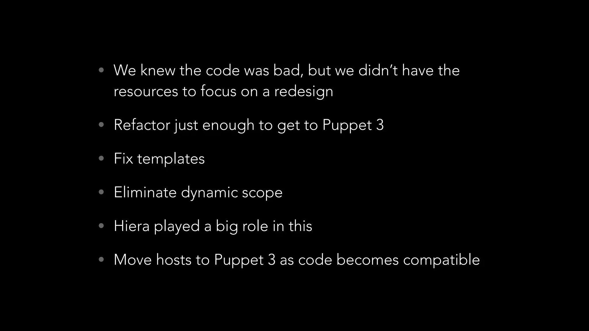 • We knew the code was bad, but we didn’t have the
resources to focus on a redesign
• Refactor just enough to get to Puppet 3
• Fix templates
• Eliminate dynamic scope
• Hiera played a big role in this
• Move hosts to Puppet 3 as code becomes compatible
 
