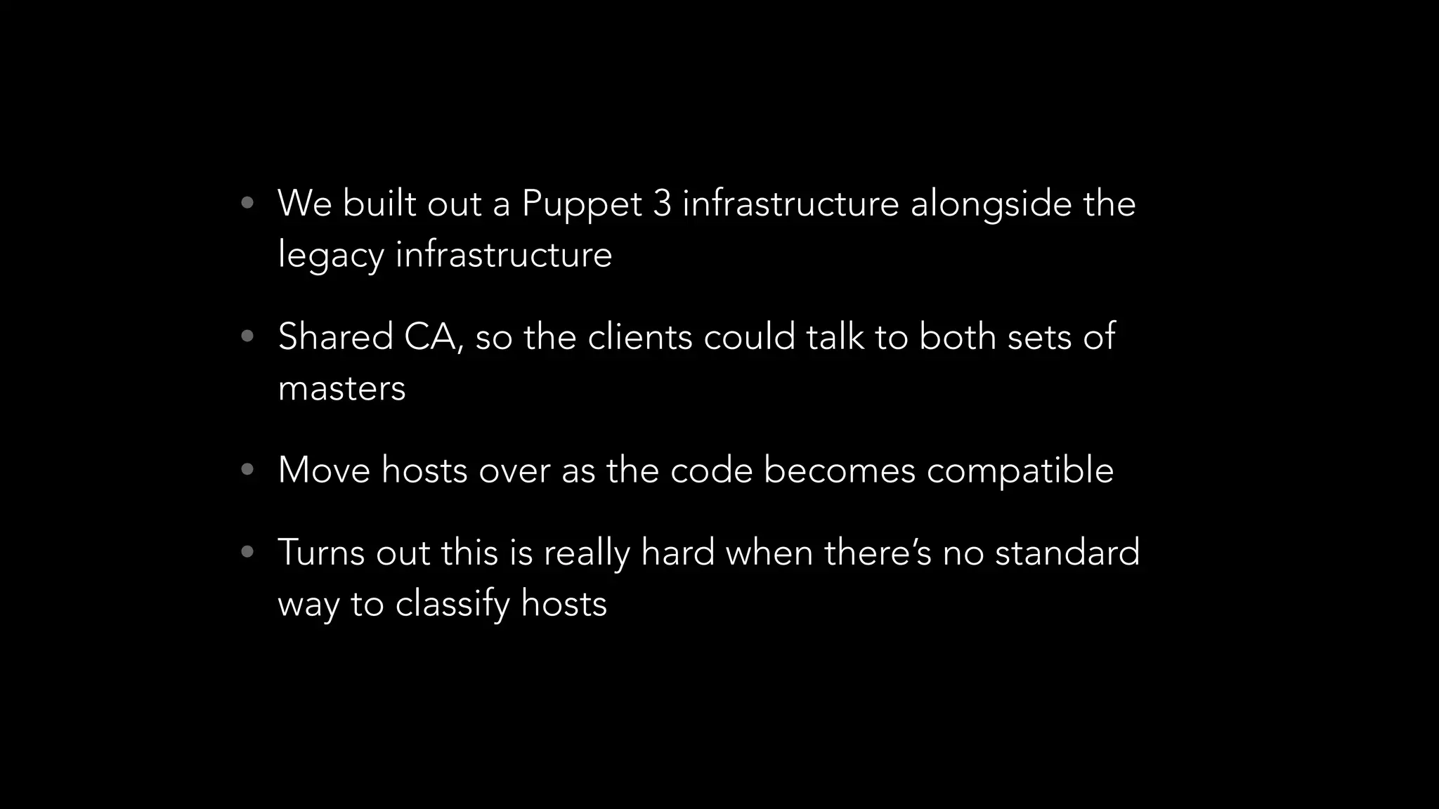 • We built out a Puppet 3 infrastructure alongside the
legacy infrastructure
• Shared CA, so the clients could talk to both sets of
masters
• Move hosts over as the code becomes compatible
• Turns out this is really hard when there’s no standard
way to classify hosts
 