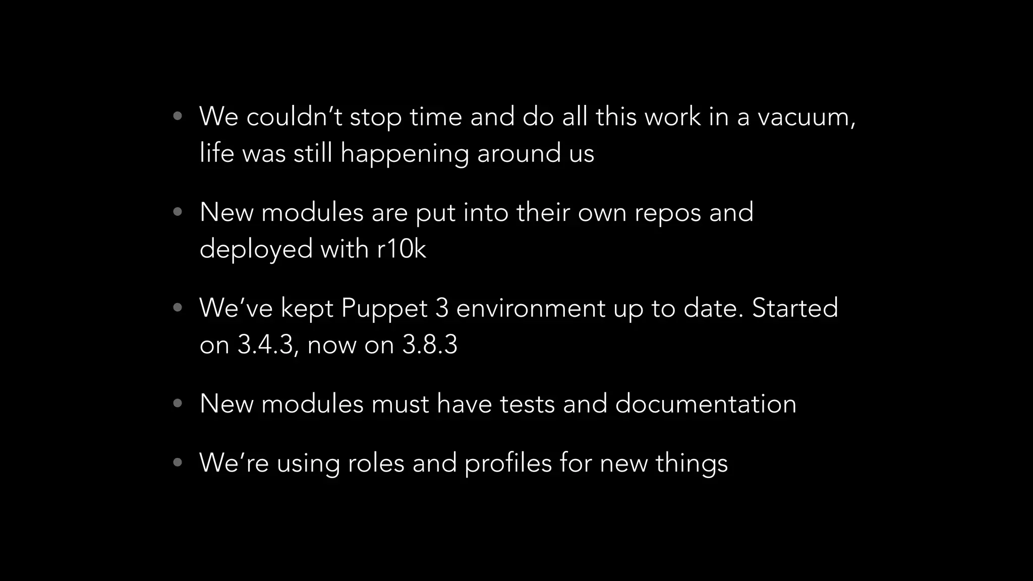 • We couldn’t stop time and do all this work in a vacuum,
life was still happening around us
• New modules are put into their own repos and
deployed with r10k
• We’ve kept Puppet 3 environment up to date. Started
on 3.4.3, now on 3.8.3
• New modules must have tests and documentation
• We’re using roles and profiles for new things
 