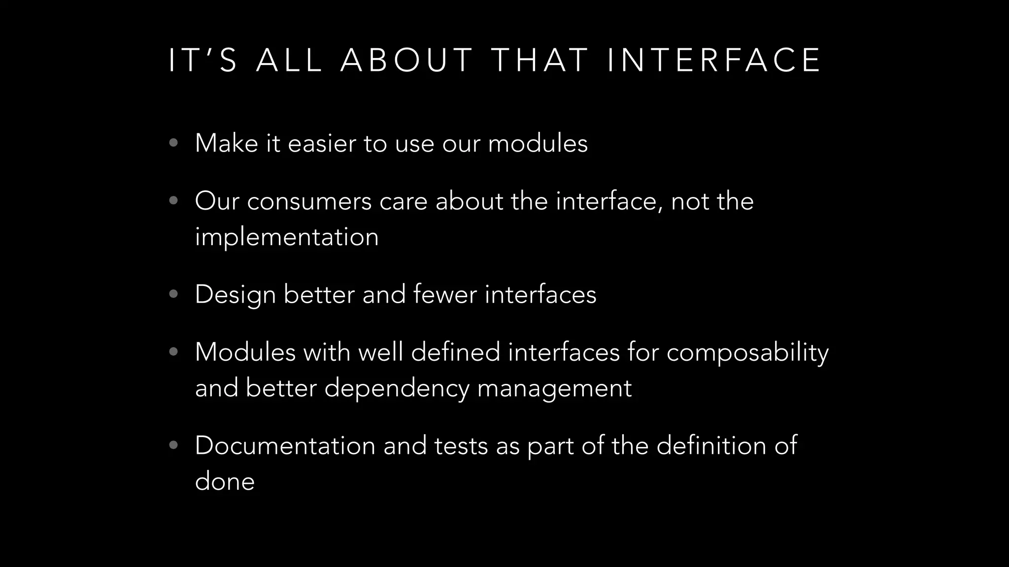 I T ’ S A L L A B O U T T H AT I N T E R FA C E
• Make it easier to use our modules
• Our consumers care about the interface, not the
implementation
• Design better and fewer interfaces
• Modules with well defined interfaces for composability
and better dependency management
• Documentation and tests as part of the definition of
done
 