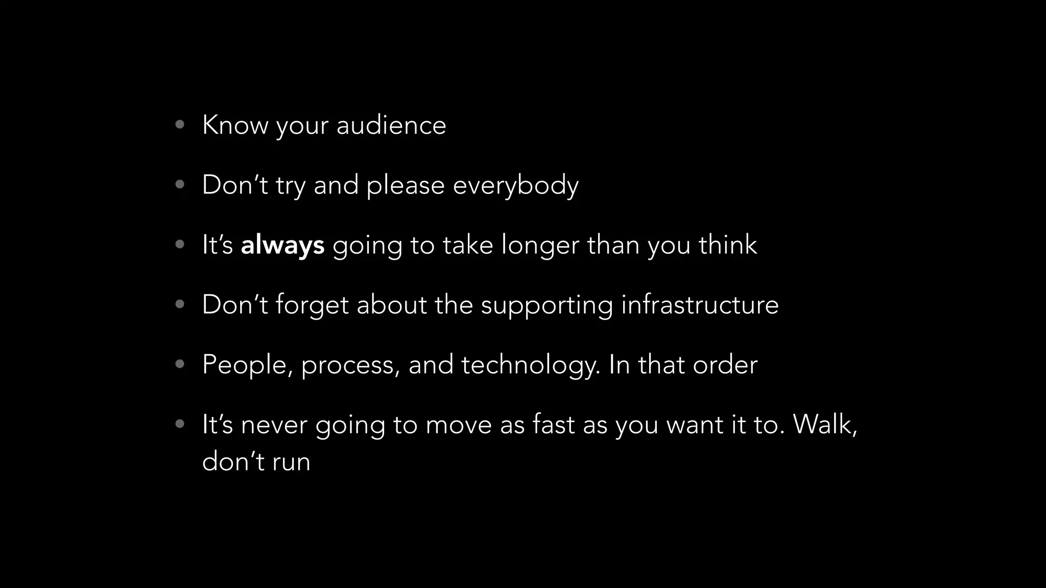 • Know your audience
• Don’t try and please everybody
• It’s always going to take longer than you think
• Don’t forget about the supporting infrastructure
• People, process, and technology. In that order
• It’s never going to move as fast as you want it to. Walk,
don’t run
 