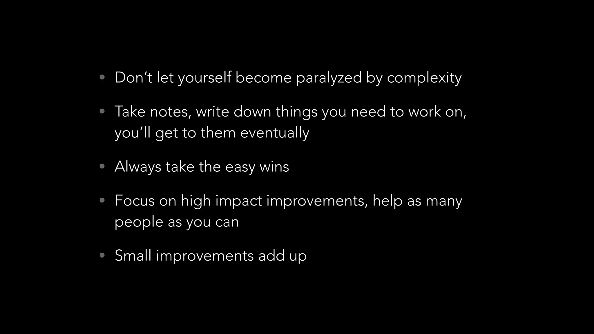 • Don’t let yourself become paralyzed by complexity
• Take notes, write down things you need to work on,
you’ll get to them eventually
• Always take the easy wins
• Focus on high impact improvements, help as many
people as you can
• Small improvements add up
 