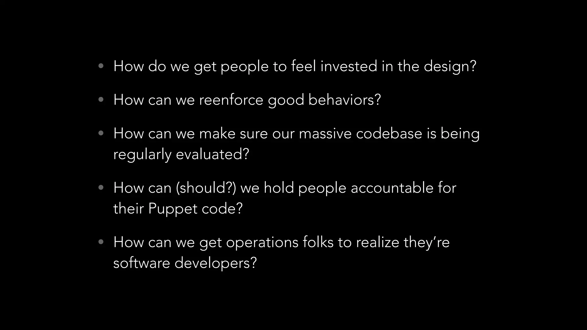 • How do we get people to feel invested in the design?
• How can we reenforce good behaviors?
• How can we make sure our massive codebase is being
regularly evaluated?
• How can (should?) we hold people accountable for
their Puppet code?
• How can we get operations folks to realize they’re
software developers?
 