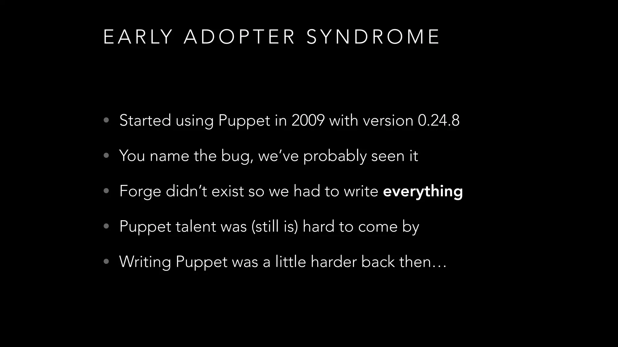 E A R LY A D O P T E R S Y N D R O M E
• Started using Puppet in 2009 with version 0.24.8
• You name the bug, we’ve probably seen it
• Forge didn’t exist so we had to write everything
• Puppet talent was (still is) hard to come by
• Writing Puppet was a little harder back then…
 