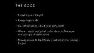 T H E G O O D
• Everything is in Puppet
• Everything is in Git
• Our infrastructure is built to be ephemeral
• We can provision physical nodes about as fast as we
can spin up a virtual machine
• Moving an app to OpenStack is just a matter of running
Puppet
 