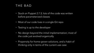 T H E B A D
• Stuck on Puppet 2.7.3; lots of the code was written
before parameterized classes
• Most of our code lives in a single Git repo
• Testing is up to the developer
• No design beyond the initial implementation; most of
the code just evolved organically
• Propensity for home-grown solutions, and a habit of
thinking only in terms of the current use case
 